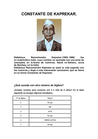 CONSTANTE DE KAPREKAR. 
Dattatreya Ramachandra Kaprekar (1905- 1986) fue 
un matemático indio, cuyo nombre es asociado con una serie de 
conceptos en la teoría de números. Nació en Dahanu, cerca 
de Bombay, en la India. 
Dattatreya Ramachandra Kaprekar se pasó la vida jugando con 
los números y llegó a esta interesante conclusión, que se llamó 
en su honor Constante de Kaprekar. 
¿Qué sucede con otro número de dígitos? 
¿Existen núcleos para números con 2 o más de 4 cifras? En la tabla 
siguiente se recogen algunos resultados: 
Nº de dígitos Núcleo 
2 No hay 
3 495 
4 6174 
5 No hay 
6 549945, 631764 
7 No hay 
 