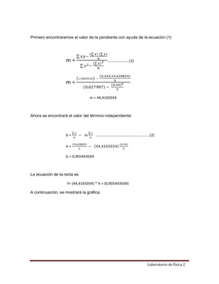 Laboratorio de física 2
Primero encontraremos el valor de la pendiente con ayuda de la ecuación (1)
m =
∑ 𝑥𝑦−
(∑𝑥) (∑𝑦)
𝑛
∑ 𝑥2−
(∑𝑥)2
𝑛
…………………..(1)
m =
(1,55093549) −
(0,34)(19,628829)
5
(0,027987) −
(0,34)2
5
m = 44,4165034
Ahora se encontrará el valor del término independiente:
b =
∑ 𝑦
𝑛
− 𝑚
∑ 𝑥
𝑛
…………………………………………………(2)
b =
19,628829
5
− (44,4165034)
(0,34)
5
b = 0,905443569
La ecuación de la recta es
Y= (44,4165034) * X + (0,905443569)
A continuación, se mostrará la gráfica:
 