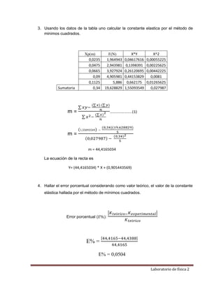 Laboratorio de física 2
3. Usando los datos de la tabla uno calcular la constante elastica por el método de
minimos cuadrados.
m =
∑ 𝑥𝑦−
(∑𝑥) (∑𝑦)
𝑛
∑ 𝑥2−
(∑𝑥)
2
𝑛
…………………..(1)
m =
(1,55093549) −
(0,34)(19,628829)
5
(0,027987) −
(0,34)2
5
m = 44,4165034
La ecuación de la recta es
Y= (44,4165034) * X + (0,905443569)
4. Hallar el error porcentual considerando como valor teórico, el valor de la constante
elástica hallada por el método de mínimos cuadrados.
Error porcentual (𝐸%):
|𝐾𝑡𝑒ó𝑟𝑖𝑐𝑜−𝐾𝑒𝑥𝑝𝑒𝑟𝑖𝑚𝑒𝑛𝑡𝑎𝑙|
𝐾𝑡𝑒ó𝑟𝑖𝑐𝑜
E% =
|44,4165−44,4388|
44,4165
E% = 0,0504
Xp(m) F(N) X*Y X^2
0,0235 1,964943 0,04617616 0,00055225
0,0475 2,943981 0,1398391 0,00225625
0,0665 3,927924 0,26120695 0,00442225
0,09 4,905981 0,44153829 0,0081
0,1125 5,886 0,662175 0,01265625
Sumatoria 0,34 19,628829 1,55093549 0,027987
 