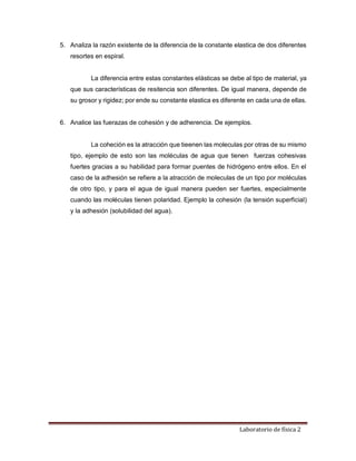 Laboratorio de física 2
5. Analiza la razón existente de la diferencia de la constante elastica de dos diferentes
resortes en espiral.
La diferencia entre estas constantes elásticas se debe al tipo de material, ya
que sus características de resitencia son diferentes. De igual manera, depende de
su grosor y rigidez; por ende su constante elastica es diferente en cada una de ellas.
6. Analice las fuerazas de cohesión y de adherencia. De ejemplos.
La coheción es la atracción que tieenen las moleculas por otras de su mismo
tipo, ejemplo de esto son las moléculas de agua que tienen fuerzas cohesivas
fuertes gracias a su habilidad para formar puentes de hidrógeno entre ellos. En el
caso de la adhesión se refiere a la atracción de moleculas de un tipo por moléculas
de otro tipo, y para el agua de igual manera pueden ser fuertes, especialmente
cuando las moléculas tienen polaridad. Ejemplo la cohesión (la tensión superficial)
y la adhesión (solubilidad del agua).
 