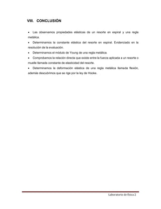 Laboratorio de física 2
VIII. CONCLUSIÓN
 Las observamos propiedades elásticas de un resorte en espiral y una regla
metálica.
 Determinamos la constante elástica del resorte en espiral. Evidenciado en la
resolución de la evaluación.
 Determinamos el módulo de Young de una regla metálica.
 Comprobamos la relación directa que existe entre la fuerza aplicada a un resorte o
muelle llamada constante de elasticidad del resorte.
 Determinamos la deformación elástica de una regla metálica llamada flexión,
además descubrimos que se rige por la ley de Hooke.
 