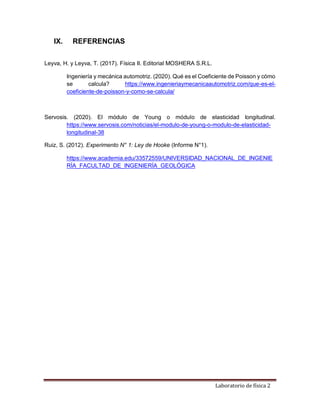 Laboratorio de física 2
IX. REFERENCIAS
Leyva, H. y Leyva, T. (2017). Física II. Editorial MOSHERA S.R.L.
Ingeniería y mecánica automotriz. (2020). Qué es el Coeficiente de Poisson y cómo
se calcula? https://www.ingenieriaymecanicaautomotriz.com/que-es-el-
coeficiente-de-poisson-y-como-se-calcula/
Servosis. (2020). El módulo de Young o módulo de elasticidad longitudinal.
https://www.servosis.com/noticias/el-modulo-de-young-o-modulo-de-elasticidad-
longitudinal-38
Ruiz, S. (2012). Experimento N° 1: Ley de Hooke (Informe N°1).
https://www.academia.edu/33572559/UNIVERSIDAD_NACIONAL_DE_INGENIE
RÍA_FACULTAD_DE_INGENIERÍA_GEOLÓGICA
 