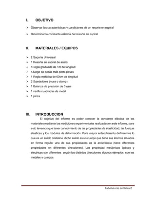 Laboratorio de física 2
I. OBJETIVO
 Observar las características y condiciones de un resorte en espiral
 Determinar la constante elástica del resorte en espiral
II. MATERIALES / EQUIPOS
 2 Soporte Universal
 1 Resorte en espiral de acero
 1Regla graduada de 1m de longitud
 1Juego de pesas más porta pesas
 1 Regla metálica de 60cm de longitud
 2 Sujetadores (nuez o clamp)
 1 Balanza de precisión de 3 ejes
 1 varilla cuadradas de metal
 1 pinza
III. INTRODUCCION
El objetivo del informe es poder conocer la constante elástica de los
materiales mediante las mediciones experimentales realizadas en este informe, para
esto tenemos que tener conocimiento de las propiedades de elasticidad, las fuerzas
elásticas y los módulos de deformación. Para mayor entendimiento definiremos lo
que es un solido cristalino dicho solido es un cuerpo que tiene sus átomos situados
en forma regular una de sus propiedades es la anisotropía (tiene diferentes
propiedades en diferentes direcciones). Las propiedad mecánicas ópticas y
eléctricas son diferentes según las distintas direcciones algunos ejemplos son los
metales y cuarzos.
 