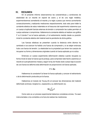 Laboratorio de física 2
IV. RESUMEN
En el presente informe observaremos las características y condiciones de
elasticidad de un resorte en espiral de acero y el de una regla metálica,
experimentaremos sometiendo el resorte y la regla a pesos que iremos aumentando
consecutivamente y realizando mediciones respectivamente, todo esto para hallar la
constante elástica de estos materiales en el trascurso del experimento notaremos que
un cuerpo al aplicarle fuerzas externas de tensión o compresión las cuales permiten al
cuerpo estirarse o comprimirse. Hallaremos la constante elástica al realizar una gráfica
F vs X donde F es la fuerza aplicada y X el estiramiento medido desde su posición
inicial la constante elástica del material será la pendiente de dicha grafica.
Las fuerzas elásticas se presentan cuando la distancia entre átomos ha
cambiado si se acercan ha habido una fuerza de compresión y si se alejan entonces
hubo una fuerza de tensión. La elasticidad es la propiedad que tienen los cuerpos de
recuperar su forma y dimensiones originales cuando la fuerza aplicada ya no actúa.
Entonces un cuerpo experimenta deformación elástica cuando recupera su
forma inicial al cesar la fuerza que la produjo, para comprobar este hecho usaremos un
resorte al cual aplicaremos masas y según la ley de Hooke (todo cuerpo bajo la acción
de una fuerza se deforma esta deformación es proporcional a la fuerza aplicada.
F = -Kx
Hallaremos la constante K al tener la fuerza aplicada y conocer el estiramiento
x de la deformación producida por la fuerza.
Hallaremos el modulo de Young (E) al conocer las dimensiones del material
deformado ancho(a), longitud (L), espesor(b) y su deformación (s).
S=
𝑳𝟑
𝟒𝑬𝒂𝒃𝟑 𝑭
Como esto es un proceso experimental debemos consideras errores. Ya sean
instrumentales o los cometidos a la hora de realizar las mediciones.
 
