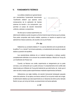 Laboratorio de física 2
V. FUNDAMENTO TEÓRICO
Los sólidos cristalinos en general tienen
una característica fundamental denominada
“Coeficiente elástico” que aparece como
consecuencia de la aplicación de fuerzas
externas de tensión o de comprensión, que
permiten al cuerpo de sección transversal
uniforme, estirarse o comprimirse.
Se dice que un cuerpo experimenta una
deformación elástica cuando recupera su forma inicial al cesar la fuerza que lo produjo.
Para poder comprobar este hecho notable, usaremos un resorte en espiral al cual
aplicaremos masas sucesivas y de acuerdo a la Ley de Hooke:
F = -kx
Hallaremos su constante elástica “k”, la cual se obtendrá como la pendiente de
la gráfica F vs x, donde F es la fuerza aplicada y x el estiramiento del resorte en espiral
desde su posición de equilibrio.
Las características elásticas de un material homogéneo e isótropo queden
completamente definidas si se conocen las constante elásticas: Modulo de Young (E)
y el Coeficiente de Poisson (𝛔)
Cuando, se flexiona una varilla, experimenta un alargamiento por su parte
convexa y una contracción por su parte cóncava. E comportamiento de la varilla está
determinado por el Modulo de Young del material de que está hecha, de modo que el
valor de dicho modulo puede experimentarse mediante experimentos de flexión.
Utilizaremos una regla metálica, de sección transversal rectangular apoyada
sobre dos extremos. Si se aplica una fuerza vertical (F) en el punto medio de la regla,
la deformación elástica que esta experimenta es un descenso de dicho punto, llamado
flexión (s) que, por la ley de Hooke, es proporcional a la fuerza aplicada:
s = kF
 