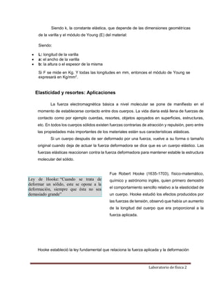 Laboratorio de física 2
Siendo k, la constante elástica, que depende de las dimensiones geométricas
de la varilla y el módulo de Young (E) del material:
Siendo:
 L: longitud de la varilla
 a: el ancho de la varilla
 b: la altura o el espesor de la misma
Si F se mide en Kg. Y todas las longitudes en mm, entonces el módulo de Young se
expresará en Kg/mm2
.
Elasticidad y resortes: Aplicaciones
La fuerza electromagnética básica a nivel molecular se pone de manifiesto en el
momento de establecerse contacto entre dos cuerpos. La vida diaria está llena de fuerzas de
contacto como por ejemplo cuerdas, resortes, objetos apoyados en superficies, estructuras,
etc. En todos los cuerpos sólidos existen fuerzas contrarias de atracción y repulsión, pero entre
las propiedades más importantes de los materiales están sus características elásticas.
Si un cuerpo después de ser deformado por una fuerza, vuelve a su forma o tamaño
original cuando deja de actuar la fuerza deformadora se dice que es un cuerpo elástico. Las
fuerzas elásticas reaccionan contra la fuerza deformadora para mantener estable la estructura
molecular del sólido.
Ley de Hooke: “Cuando se trata de
deformar un sólido, este se opone a la
deformación, siempre que ésta no sea
demasiado grande”
Fue Robert Hooke (1635-1703), físico-matemático,
químico y astrónomo inglés, quien primero demostró
el comportamiento sencillo relativo a la elasticidad de
un cuerpo. Hooke estudió los efectos producidos por
las fuerzas de tensión, observó que había un aumento
de la longitud del cuerpo que era proporcional a la
fuerza aplicada.
Hooke estableció la ley fundamental que relaciona la fuerza aplicada y la deformación
 