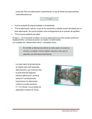 Laboratorio de física 2
producida. Para una deformación unidimensional, la Ley de Hooke se puede expresar
matemáticamente así:
= -k
 K es la constante de proporcionalidad o de elasticidad.
 es la deformación, esto es, lo que se ha comprimido o estirado a partir del estado que no
tiene deformación. Se conoce también como el alargamiento de su posición de equilibrio.
 es la fuerza resistente del sólido.
El signo ( - ) en la ecuación se debe a la fuerza restauradora que tiene sentido contrario al
desplazamiento. La fuerza se opone o se resiste a la deformación.
Las unidades son: Newton/metro (N/m) – Libras/pies (Lb/p).
Si el sólido se deforma mas allá de un cierto punto, el cuerpo no
volverá a su tamaño o forma original, entonces se dice que ha
adquirido una deformación permanente.
La mayor parte de las estructuras
se diseñan para sufrir pequeñas
deformaciones, que involucran solo
la parte lineal del diagrama
esfuerzo-deformación, donde el
esfuerzo P es directamente
proporcional a la deformación
unitaria D y puede escribirse:
P = Y.D. Donde Y es el módulo de
elasticidad o módulo de Young.
 