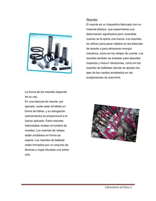 Laboratorio de física 2
Resortes
El resorte es un dispositivo fabricado con un
material elástico, que experimenta una
deformación significativa pero reversible
cuando se le aplica una fuerza. Los resortes
se utilizan para pesar objetos en las básculas
de resorte o para almacenar energía
mecánica, como en los relojes de cuerda. Los
resortes también se emplean para absorber
impactos y reducir vibraciones, como en los
resortes de ballestas (donde se apoyan los
ejes de las ruedas) empleados en las
suspensiones de automóvil.
La forma de los resortes depende
de su uso.
En una báscula de resorte, por
ejemplo, suele estar arrollado en
forma de hélice, y su elongación
(estiramiento) es proporcional a la
fuerza aplicada. Estos resortes
helicoidales reciben el nombre de
muelles. Los resortes de relojes
están arrollados en forma de
espiral. Los resortes de ballesta
están formados por un conjunto de
láminas u hojas situadas una sobre
otra.
 