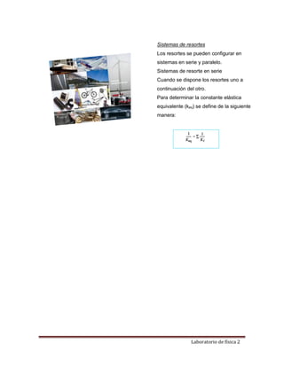 Laboratorio de física 2
Sistemas de resortes
Los resortes se pueden configurar en
sistemas en serie y paralelo.
Sistemas de resorte en serie
Cuando se dispone los resortes uno a
continuación del otro.
Para determinar la constante elástica
equivalente (keq) se define de la siguiente
manera:
 