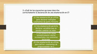 3.-¿Cuál de las siguientes opciones describe
correctamente la declaración de una enumeración en C?
a) Una enumeración se utiliza
para declarar múltiples
constantes de punto flotante.
b) Una enumeración permite
declarar variables que no
pueden cambiar su valor.
c) Una enumeración asigna
automáticamente valores
incrementales a las constantes
declaradas.
d) Una enumeración se utiliza
para definir constantes de
preprocesador en C.
 