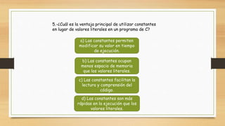 5.-¿Cuál es la ventaja principal de utilizar constantes
en lugar de valores literales en un programa de C?
a) Las constantes permiten
modificar su valor en tiempo
de ejecución.
b) Las constantes ocupan
menos espacio de memoria
que los valores literales.
c) Las constantes facilitan la
lectura y comprensión del
código.
d) Las constantes son más
rápidas en la ejecución que los
valores literales.
 