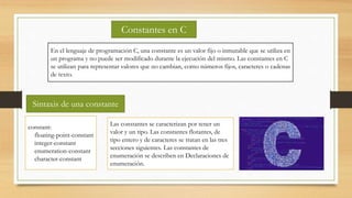 Constantes en C
En el lenguaje de programación C, una constante es un valor fijo o inmutable que se utiliza en
un programa y no puede ser modificado durante la ejecución del mismo. Las constantes en C
se utilizan para representar valores que no cambian, como números fijos, caracteres o cadenas
de texto.
Sintaxis de una constante
constant:
floating-point-constant
integer-constant
enumeration-constant
character-constant
Las constantes se caracterizan por tener un
valor y un tipo. Las constantes flotantes, de
tipo entero y de caracteres se tratan en las tres
secciones siguientes. Las constantes de
enumeración se describen en Declaraciones de
enumeración.
 