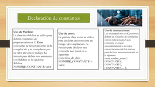 Declaración de constantes
Uso de #define:
La directiva #define se utiliza para
definir constantes de
preprocesador en C. Estas
constantes se resuelven antes de la
compilación y se reemplazan por
su valor en todo el código. La
sintaxis para definir una constante
con #define es la siguiente:
#define
NOMBRE_CONSTANTE valor
Uso de const:
La palabra clave const se utiliza
para declarar una constante en
tiempo de compilación. La
sintaxis para declarar una
constante con const es la
siguiente:
const tipo_de_dato
NOMBRE_CONSTANTE =
valor;
Uso de enumeraciones:
Las enumeraciones en C permiten
definir un conjunto de constantes
enteras relacionadas. Cada
constante se asigna
automáticamente a un valor
entero incremental. La sintaxis
para declarar una enumeración es
la siguiente:
enum nombre_enum {
CONSTANTE1,
CONSTANTE2,
CONSTANTE3, ... };
 