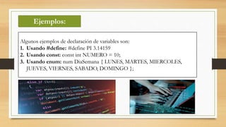 Ejemplos:
Algunos ejemplos de declaración de variables son:
1. Usando #define: #define PI 3.14159
2. Usando const: const int NUMERO = 10;
3. Usando enum: num DiaSemana { LUNES, MARTES, MIERCOLES,
JUEVES, VIERNES, SABADO, DOMINGO };
 