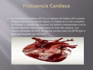  La Frecuencia Cardiaca (FC) es el número de latidos del corazón
transcurridos en un minuto (lpm). Un latido es el ciclo completo
de llenado y vaciado del corazón, los latidos corresponden con la
sístoles (bombeo del corazón hacia el resto del cuerpo). Los
valores normales de la FC en reposo oscilan entre los 60-80 lpm o
ppm (pulsaciones por minuto).
 