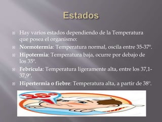  Hay varios estados dependiendo de la Temperatura
que posea el organismo:
 Normotermia: Temperatura normal, oscila entre 35-37º.
 Hipotermia: Temperatura baja, ocurre por debajo de
los 35º.
 Febrícula: Temperatura ligeramente alta, entre los 37,1-
37,9º.
 Hipertermia o fiebre: Temperatura alta, a partir de 38º.
 