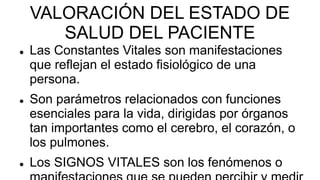 VALORACIÓN DEL ESTADO DE
SALUD DEL PACIENTE
 Las Constantes Vitales son manifestaciones
que reflejan el estado fisiológico de una
persona.
 Son parámetros relacionados con funciones
esenciales para la vida, dirigidas por órganos
tan importantes como el cerebro, el corazón, o
los pulmones.
 Los SIGNOS VITALES son los fenómenos o
 