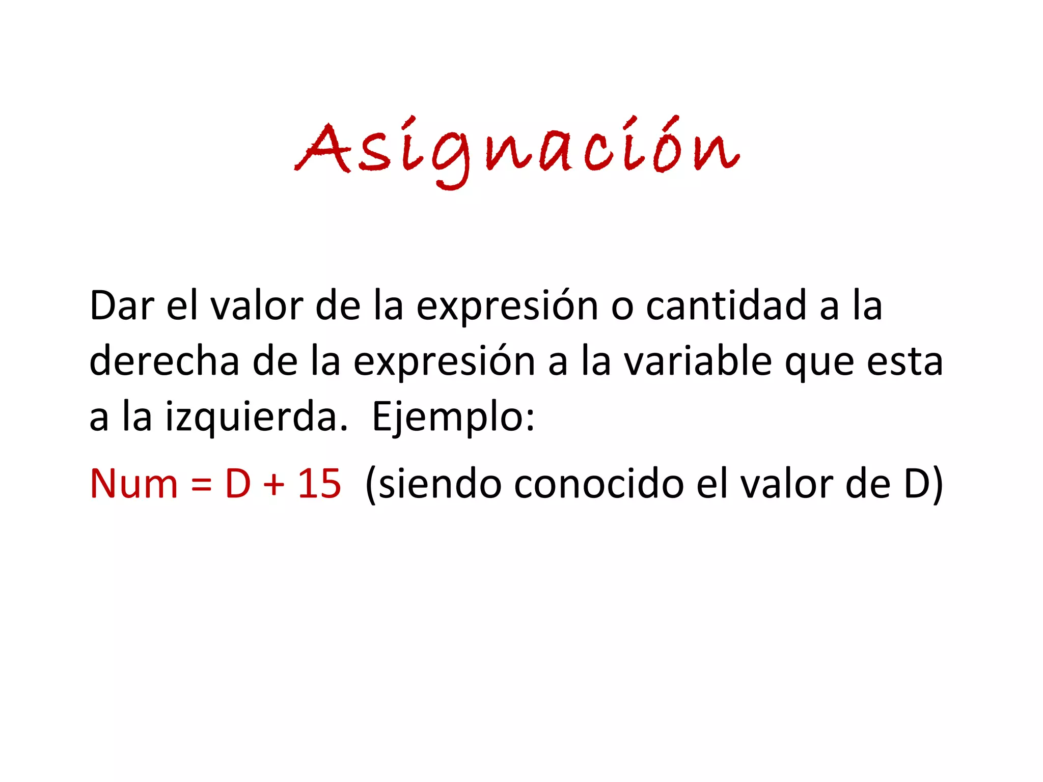 Asignación
Dar el valor de la expresión o cantidad a la
derecha de la expresión a la variable que esta
a la izquierda. Ejemplo:
Num = D + 15 (siendo conocido el valor de D)
 