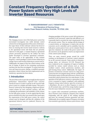 ฀ ฀ ฀ ฀ ฀ ฀ ฀
109
Abstract
The changing resource mix of the bulk power system has
necessitated investigation into viable alternate control
schemesforuseduringoperationofthesystem.Inliterature,
the major theme of these alternate schemes has however
been on ensuring that inverter based resources conform
to the operational norms and limits that are presently
enforced. In this paper, a constant frequency operational
scheme previously proposed by the authors has been
further developed to ascertain operational constraints.
The paper looks at the applicability of this constant
frequency control paradigm to both inverters behaving as
voltage sources and inverters behaving as current sources.
Additionally, the impact of this fast control scheme on the
rate of change of speed on few remaining synchronous
machines has also been investigated. To ensure both short
term and long term power sharing, a modified automatic
generation control scheme has been implemented and its
satisfactory operation has been shown.
I. Introduction
Theaimofthisworkistoprovideaninsightintotherequired
performance characteristics expected from converter
interfacedsourcesinordertooperateanallconverterbulk
power system in a reliable and stable manner. This goal is
however achieved by first designing a high level generic
control scheme for each converter resource, and then
evaluating the performance and suitability of this scheme
for the bulk power system. It can be argued that the ideal
processshouldbetheotherwayaroundinthat,basedupon
the requirements of the bulk power system, the control
scheme must be designed, and then the validation of the
operational behavior must be conducted. However, the
changing paradigm of the power system (all synchronous
machines to all converters), makes this task difficult, as it
is presently hard to envision the exact requirements of an
all converter system. Thus, by starting with the design of
a control scheme, an ‘initial guess’is made at the way the
converters can be controlled, and its suitability from the
bulk power system point of view can be evaluated. Based
upon the evaluation, the needs of the power system with
all converters can be gleaned to result in an improvement
of the control system design.
There are many research groups around the world
working on development of converter control solutions
for an all converter network. Some articles in literature,
among others, are references [1]–[13]. Research has
been conducted on the comparison of region of stability
provided by various control schemes such as virtual
oscillator control, virtual synchronous machines, and
grid forming droop control. Additionally, the impact of
presence of numerous converter sources in a large power
system has been investigated along with the consideration
ofstochasticnatureofsolarandwindsources.However,all
researchedcontrolschemeshavetwomainthemes,(1)the
operationofthebulkpowersystemtoagenerationorload
event is assumed to require compliance with traditional
frequency droop control wherein, upon the occurrence of
a disturbance, the aim is to allow frequency to settle to
an off-nominal value, and (2) the energy burden required
from the source behind the converter is not studied.
In a system with conventional synchronous machines,
due to Newton’s laws of physics, frequency has a natural
relationship with the speed of the rotating machine
and hence the mismatch between generation and load.
Additionally,theacceptableregionoffrequencydeviation
fromnominalisgovernedbyvarioussystemfactors,chief
Constant Frequency Operation of a Bulk
Power System with Very High Levels of
Inverter Based Resources
D. RAMASUBRAMANIAN* and E. FARANTATOS
Grid Operations & Planning Group,
Electric Power Research Institute, Knoxville, TN 37932, USA
KEYWORDS
All inverter, constant frequency operation, RoCoF
* dramasubramanian@epri.com
 