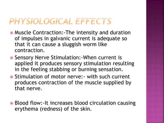  Muscle Contraction:-The intensity and duration
of impulses in galvanic current is adequate so
that it can cause a sluggish worm like
contraction.
 Sensory Nerve Stimulation:-When current is
applied it produces sensory stimulation resulting
in the feeling stabbing or burning sensation.
 Stimulation of motor nerve:- with such current
produces contraction of the muscle supplied by
that nerve.
 Blood flow:-It increases blood circulation causing
erythema (redness) of the skin.
 