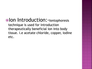 Ion Introduction:-Iontophoresis
technique is used for introduction
therapeutically beneficial ion into body
tissue. i.e acetate chloride, copper, iodine
etc.
 