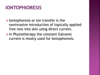  Iontophoresis or ion transfer is the
noninvasive introduction of topically applied
free ions into skin using direct current.
 In Physiotherapy the constant Galvanic
current is mostly used for Iontophoresis.
 
