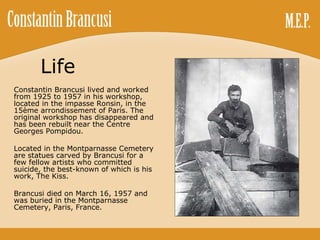Life Constantin Brancusi lived and worked from 1925 to 1957 in his workshop, located in the impasse Ronsin, in the 15ème arrondissement of Paris. The original workshop has disappeared and has been rebuilt near the Centre Georges Pompidou. Located in the Montparnasse Cemetery are statues carved by Brancusi for a few fellow artists who committed suicide, the best-known of which is his work, The Kiss. Brancusi died on March 16, 1957 and was buried in the Montparnasse Cemetery, Paris, France. 