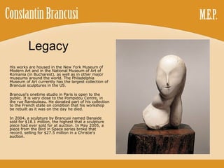 Legacy His works are housed in the New York Museum of Modern Art and in the National Museum of Art of Romania (in Bucharest), as well as in other major museums around the world. The Philadelphia Museum of Art currently has the largest collection of Brancusi sculptures in the US. Brancusi's onetime studio in Paris is open to the public. It is very close to the Pompidou Centre, in the rue Rambuteau. He donated part of his collection to the French state on condition that his workshop be rebuilt as it was on the day he died. In 2004, a sculpture by Brancusi named Danaide sold for $18.1 million, the highest that a sculpture piece had ever sold for at auction. In May 2005, a piece from the Bird in Space series broke that record, selling for $27.5 million in a Christie's auction. 