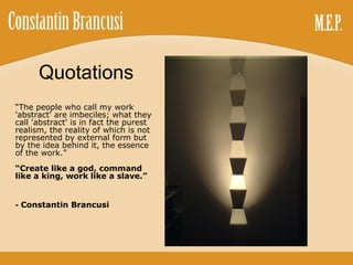 Quotations “ The people who call my work 'abstract' are imbeciles; what they call 'abstract' is in fact the purest realism, the reality of which is not represented by external form but by the idea behind it, the essence of the work.” “ Create like a god, command like a king, work like a slave.” -  Constantin Brancusi 