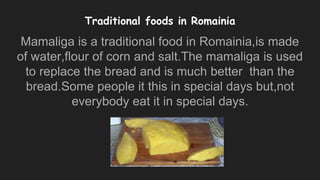 Traditional foods in Romainia
Mamaliga is a traditional food in Romainia,is made
of water,flour of corn and salt.The mamaliga is used
to replace the bread and is much better than the
bread.Some people it this in special days but,not
everybody eat it in special days.
 