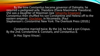 By the time Constantius became governor of Dalmatia, he
required a pedigreed wife, Theodora (Flavia Maximiana Theodora).
She was a daughter of Maximian [see Tetrarchy Emperors].
Constantius then shuffled his son Constantine and Helena off to the
eastern emperor, Diocletian, in Nicomedia. [Paul
Stephenson's Constantine; New York: The Overlook Press (2010).]
Constantine married twice. By the 1st, he had a son Crispus.
By the 2nd, Constantine II, Constans, and Constantius II.
In Hoc Signo Vinces':
 
