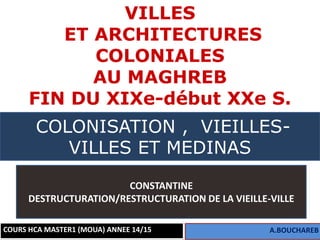 1
VILLES
ET ARCHITECTURES
COLONIALES
AU MAGHREB
FIN DU XIXe-début XXe S.
COURS HCA MASTER1 (MOUA) ANNEE 14/15 A.BOUCHAREB
COLONISATION , VIEILLES-
VILLES ET MEDINAS
CONSTANTINE
DESTRUCTURATION/RESTRUCTURATION DE LA VIEILLE-VILLE
 