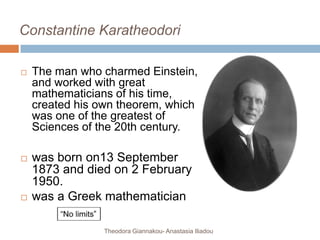 Constantine Karatheodori
 The man who charmed Einstein,
and worked with great
mathematicians of his time,
created his own theorem, which
was one of the greatest of
Sciences of the 20th century.
 was born on13 September
1873 and died on 2 February
1950.
 was a Greek mathematician
Theodora Giannakou- Anastasia Iliadou
 