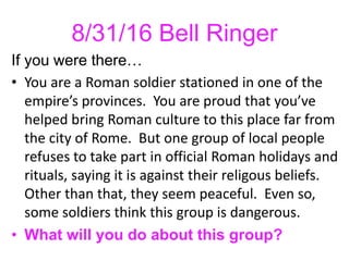 8/31/16 Bell Ringer
If you were there…
• You are a Roman soldier stationed in one of the
empire’s provinces. You are proud that you’ve
helped bring Roman culture to this place far from
the city of Rome. But one group of local people
refuses to take part in official Roman holidays and
rituals, saying it is against their religous beliefs.
Other than that, they seem peaceful. Even so,
some soldiers think this group is dangerous.
• What will you do about this group?
 