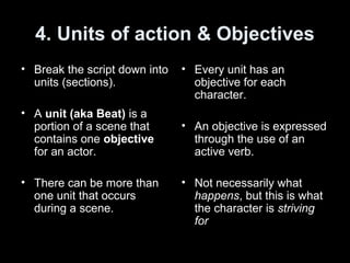 4. Units of action & Objectives
• Break the script down into
units (sections).
• A unit (aka Beat) is a
portion of a scene that
contains one objective
for an actor.
• There can be more than
one unit that occurs
during a scene.
• Every unit has an
objective for each
character.
• An objective is expressed
through the use of an
active verb.
• Not necessarily what
happens, but this is what
the character is striving
for
 