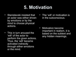 5. Motivation
• Stanislavski insisted that
an actor was either driven
by emotions or by the
mind to choose physical
actions.
• This in turn aroused the
‘will’ of the actor to
perform the given actions.
Thus, the ‘will’ became
activated indirectly
through either emotions
or the mind.
• The ‘will’ or motivation is
in the subconscious.
• Motivation become
important in realism, it is
based on the subtext and
any hidden meanings.
 