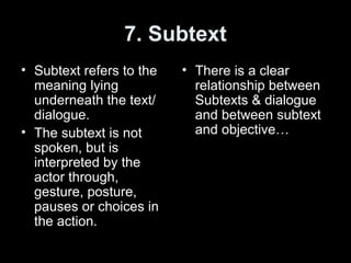 7. Subtext
• Subtext refers to the
meaning lying
underneath the text/
dialogue.
• The subtext is not
spoken, but is
interpreted by the
actor through,
gesture, posture,
pauses or choices in
the action.
• There is a clear
relationship between
Subtexts & dialogue
and between subtext
and objective…
 