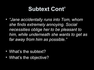 Subtext Cont’
• “Jane accidentally runs into Tom, whom
she finds extremely annoying. Social
necessities oblige her to be pleasant to
him, while underneath she wants to get as
far away from him as possible.”
• What’s the subtext?
• What’s the objective?
 