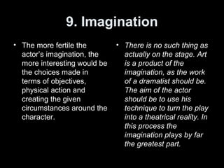 9. Imagination
• The more fertile the
actor’s imagination, the
more interesting would be
the choices made in
terms of objectives,
physical action and
creating the given
circumstances around the
character.
• There is no such thing as
actually on the stage. Art
is a product of the
imagination, as the work
of a dramatist should be.
The aim of the actor
should be to use his
technique to turn the play
into a theatrical reality. In
this process the
imagination plays by far
the greatest part.
 