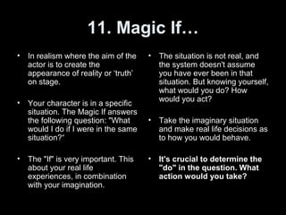 11. Magic If…
• In realism where the aim of the
actor is to create the
appearance of reality or ‘truth’
on stage.
• Your character is in a specific
situation. The Magic If answers
the following question: "What
would I do if I were in the same
situation?“
• The "If" is very important. This
about your real life
experiences, in combination
with your imagination.
• The situation is not real, and
the system doesn't assume
you have ever been in that
situation. But knowing yourself,
what would you do? How
would you act?
• Take the imaginary situation
and make real life decisions as
to how you would behave.
• It's crucial to determine the
"do" in the question. What
action would you take?
 