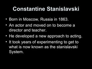 Constantine Stanislavski
• Born in Moscow, Russia in 1863.
• An actor and moved on to become a
director and teacher.
• He developed a new approach to acting.
• It took years of experimenting to get to
what is now known as the stanislavski
System.
 