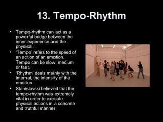 13. Tempo-Rhythm
• Tempo-rhythm can act as a
powerful bridge between the
inner experience and the
physical.
• ‘Tempo’ refers to the speed of
an action of an emotion.
Tempo can be slow, medium
or fast.
• ‘Rhythm’ deals mainly with the
internal, the intensity of the
emotion.
• Stanislavski believed that the
tempo-rhythm was extremely
vital in order to execute
physical actions in a concrete
and truthful manner.
 