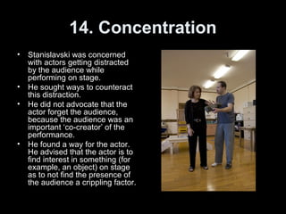 14. Concentration
• Stanislavski was concerned
with actors getting distracted
by the audience while
performing on stage.
• He sought ways to counteract
this distraction.
• He did not advocate that the
actor forget the audience,
because the audience was an
important ‘co-creator’ of the
performance.
• He found a way for the actor.
He advised that the actor is to
find interest in something (for
example, an object) on stage
as to not find the presence of
the audience a crippling factor.
 