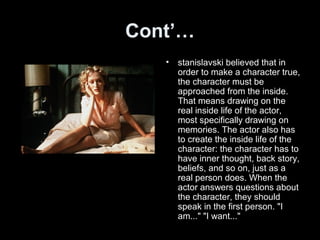 Cont’…
• stanislavski believed that in
order to make a character true,
the character must be
approached from the inside.
That means drawing on the
real inside life of the actor,
most specifically drawing on
memories. The actor also has
to create the inside life of the
character: the character has to
have inner thought, back story,
beliefs, and so on, just as a
real person does. When the
actor answers questions about
the character, they should
speak in the first person. "I
am..." "I want..."
 