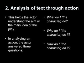 2. Analysis of text through action
• This helps the actor
understand the aim or
the main idea of the
play.
• In analysing an
action, the actor
answered three
questions:
• What do I (the
character) do?
• Why do I (the
character) do it?
• How do I (the
character) do it?
 