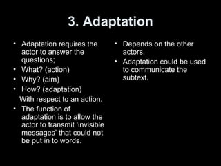 3. Adaptation
• Adaptation requires the
actor to answer the
questions;
• What? (action)
• Why? (aim)
• How? (adaptation)
With respect to an action.
• The function of
adaptation is to allow the
actor to transmit ‘invisible
messages’ that could not
be put in to words.
• Depends on the other
actors.
• Adaptation could be used
to communicate the
subtext.
 