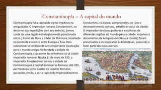 Constantinopla – A capital do mundo
Constantinopla foi a capital de vários impérios na
antiguidade. O imperador romano Constantino I, no
decorrer das expedições com seu exército, tomou
conta de uma região estrategicamente posicionada
entre o Corno de Ouro e o Mar de Mármara, localizada
no ponto de encontro entre Europa e Ásia. Para
estabelecer o controle de uma importante localização
para o mundo antigo, foi fundada a cidade de
Constantinopla, cujo nome faz referência ao já citado
imperador romano. No dia 11 de maio de 330, o
imperador Constantino I tornou a cidade de
Constantinopla a capital do Império Romano, Até 395,
permaneceu como capital do Império Romano,
passando, então, a ser a capital do Império Bizantino.
Constantino, na época, comprometeu-se com o
desenvolvimento cultural, artístico e social da cidade.
O imperador deslocou pinturas e esculturas de
diferentes regiões do mundo para a cidade. Arquivos e
documentos da Antiguidade Clássica (Grécia) foram
preservados e incorporados às bibliotecas, passando a
fazer parte dos seus acervos.
 
