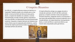 O império Bizantino
Em 395 d.C., o Império Romano estava em declínio e o
imperador Teodósio propôs uma solução para a crise:
dividir o imenso território de Roma em duas partes.
Assim, o império foi dividido em ocidente e oriente.
Constantinopla, do lado oriental, ganhou importância
com essa divisão e se desenvolveu economicamente pelo
comércio. Enquanto o Império Romano do Ocidente caia
junto à Roma, que era saqueada pelos bárbaros, a parte
oriental do império permanecia tendo sua capital sendo
chamada de Roma do Oriente.
O Império Bizantino atingiu seu apogeu durante o
reinado de Justiniano. De 527 até 565, Justiniano
governou o império oriental e tratou de expandir o
território bizantino, chegando mesmo a reconquistar o
que havia sido perdido pelos romanos ocidentais com a
invasão bárbara. As tropas bizantinas reconquistaram
Roma, o norte da África e a península Ibérica, que
haviam sido conquistados pelos germânicos.
 