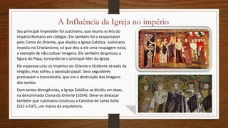 A Influência da Igreja no império
Seu principal Imperador foi Justiniano, que reuniu as leis do
Império Romano em códigos. Ele também foi o responsável
pelo Cismo do Oriente, que dividiu a Igreja Católica. Justiniano
investiu no Cristianismo, só que deu a ele uma roupagem nova,
a exemplo de não cultuar imagens. Ele também desprezou a
figura do Papa, tornando-se o principal líder da Igreja.
Ele esperava uniu os impérios do Oriente e Ocidente através da
religião, mas sofreu a oposição papal. Seus seguidores
praticavam a Iconoclastia, que era a destruição das imagens
dos santos.
Com tantas divergências, a Igreja Católica se dividiu em duas,
na denominada Cisma do Oriente (1054). Deve-se destacar
também que Justiniano construiu a Catedral de Santa Sofia
(532 a 537), um marco da arquitetura.
 