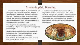 Arte no império Bizantino
A arte bizantina teve influência do cristianismo em suas
produções. Com o poder do imperador atingindo o
âmbito religioso, ele também se tornou uma figura
marcante e presente nas obras artísticas feitas no
império. Nas pinturas, o imperador era retratado ao
lado da figura de Jesus Cristo, uma alusão a ele ser o
mensageiro entre os homens e o céu.
Uma das principais características dessa arte é a
frontalidade — figuras eram representadas em posição
frontal e rígida.
Nesse contexto, eles constituíam figuras de santos,
profetas, mártires e outras personalidades sacras,
como Jesus, Virgem Maria e os apóstolos.
Suntuosidade: abundância de coisas caras, finas, de
luxo; aparato, fausto, riqueza.
A arte bizantina está intimamente relacionada à
religiosidade católica e desenvolve-se com o maior
intuito de propagar seus preceitos e expressar o poder
do imperador, que é visto como autoridade absoluta e
"enviado de Deus", possuindo inclusive poderes
espirituais. Por isso uma característica marcante é a
suntuosidade.
 